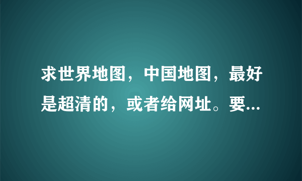 求世界地图，中国地图，最好是超清的，或者给网址。要高清或超清的，看得清经纬度。不要上网随便找个网站