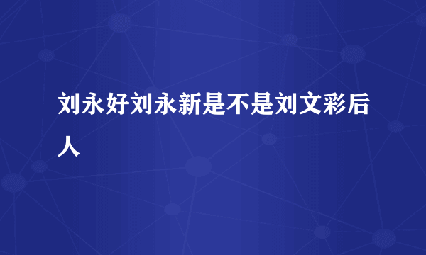 刘永好刘永新是不是刘文彩后人