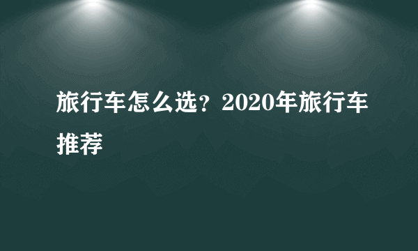 旅行车怎么选？2020年旅行车推荐