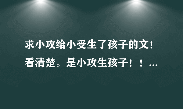 求小攻给小受生了孩子的文！看清楚。是小攻生孩子！！类似即墨修离这样的文，虐虐小攻！