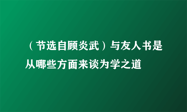 （节选自顾炎武）与友人书是从哪些方面来谈为学之道