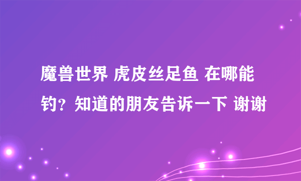 魔兽世界 虎皮丝足鱼 在哪能钓？知道的朋友告诉一下 谢谢