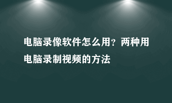 电脑录像软件怎么用？两种用电脑录制视频的方法