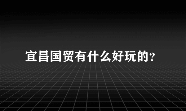 宜昌国贸有什么好玩的？