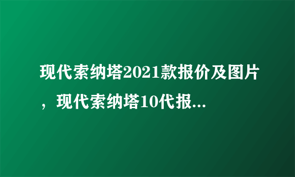 现代索纳塔2021款报价及图片，现代索纳塔10代报价及图片