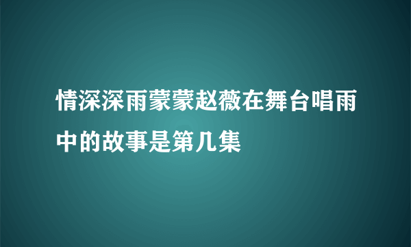 情深深雨蒙蒙赵薇在舞台唱雨中的故事是第几集