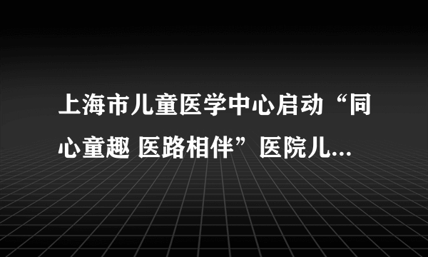 上海市儿童医学中心启动“同心童趣 医路相伴”医院儿童游戏项目