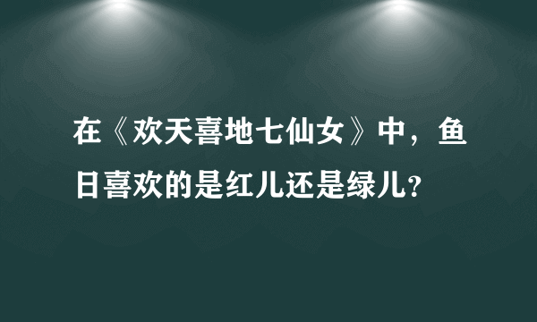 在《欢天喜地七仙女》中，鱼日喜欢的是红儿还是绿儿？