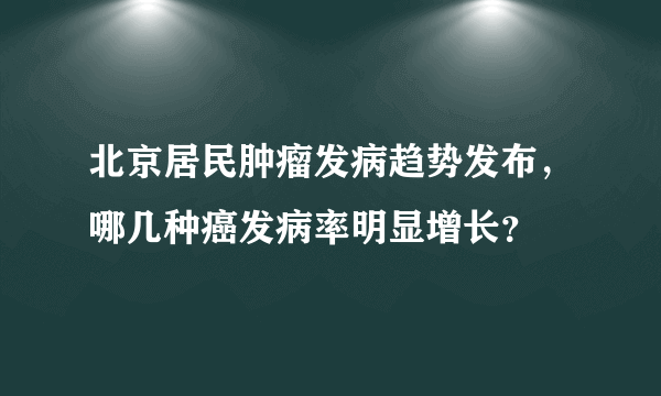 北京居民肿瘤发病趋势发布，哪几种癌发病率明显增长？