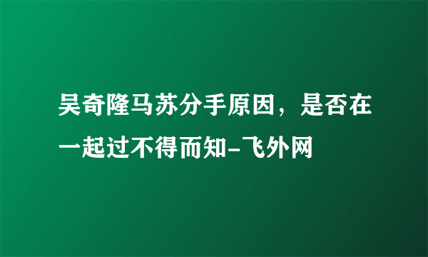 吴奇隆马苏分手原因，是否在一起过不得而知-飞外网