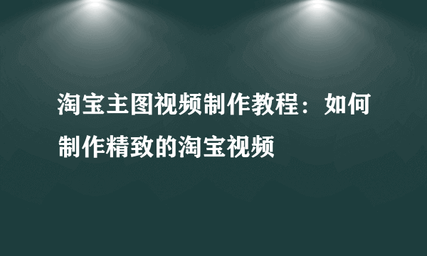 淘宝主图视频制作教程：如何制作精致的淘宝视频