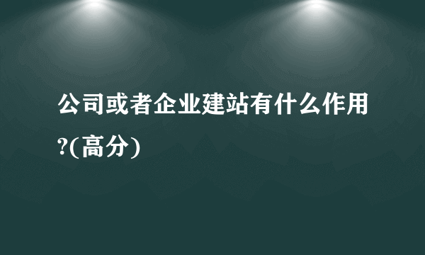 公司或者企业建站有什么作用?(高分)