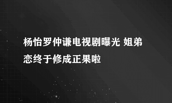 杨怡罗仲谦电视剧曝光 姐弟恋终于修成正果啦