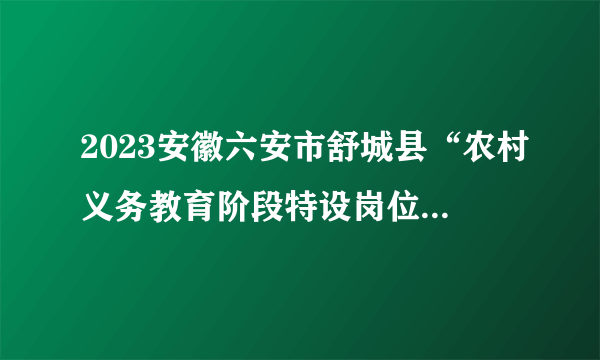 2023安徽六安市舒城县“农村义务教育阶段特设岗位计划”面试成绩及合成总成绩公告