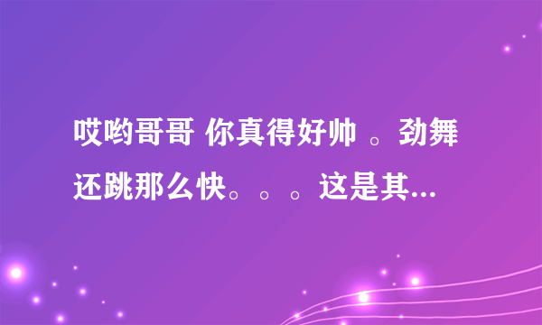 哎哟哥哥 你真得好帅 。劲舞还跳那么快。。。这是其中的一句歌词 请大家帮忙找下，，谢谢大家咯！！