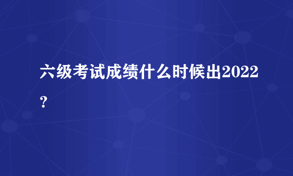 六级考试成绩什么时候出2022？