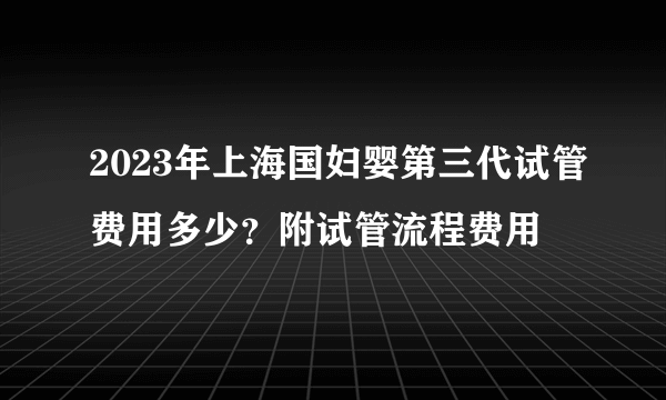 2023年上海国妇婴第三代试管费用多少？附试管流程费用