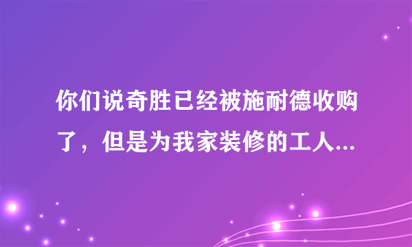 你们说奇胜已经被施耐德收购了，但是为我家装修的工人，昨天还买回来“广州奇胜电工”的开关和插座并且安