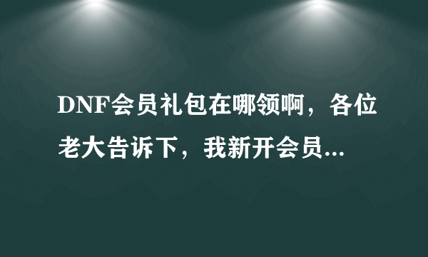 DNF会员礼包在哪领啊，各位老大告诉下，我新开会员不太懂...