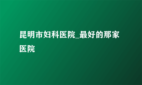 昆明市妇科医院_最好的那家医院