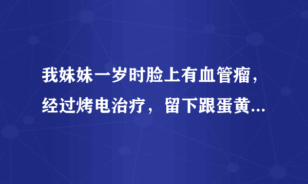 我妹妹一岁时脸上有血管瘤，经过烤电治疗，留下跟蛋黄大小的疤痕，现在不知道怎么治疗，希望专家给点宝贵意..