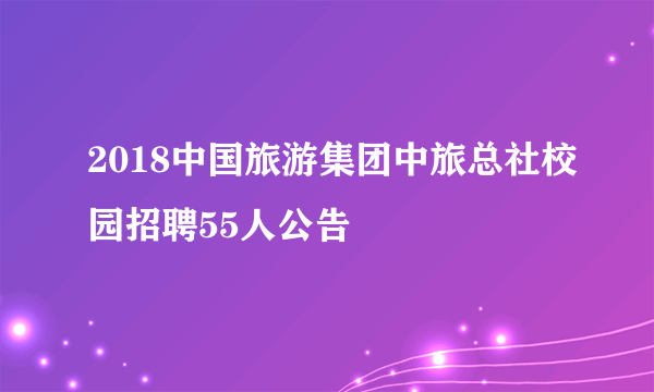 2018中国旅游集团中旅总社校园招聘55人公告