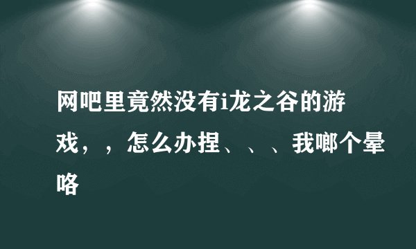 网吧里竟然没有i龙之谷的游戏，，怎么办捏、、、我啷个晕咯