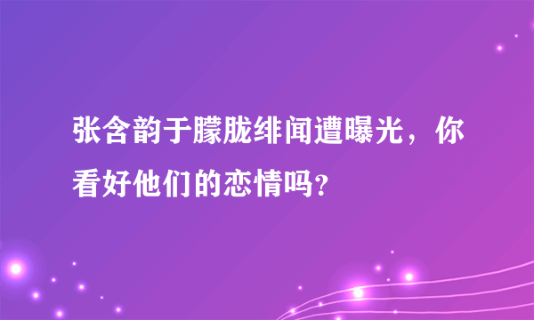 张含韵于朦胧绯闻遭曝光，你看好他们的恋情吗？