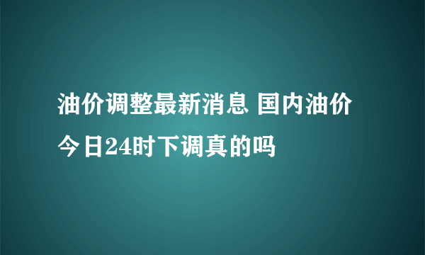 油价调整最新消息 国内油价今日24时下调真的吗