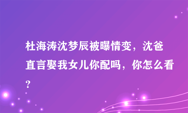 杜海涛沈梦辰被曝情变，沈爸直言娶我女儿你配吗，你怎么看？