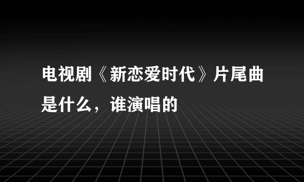 电视剧《新恋爱时代》片尾曲是什么，谁演唱的