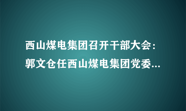 西山煤电集团召开干部大会：郭文仓任西山煤电集团党委书记、董事长