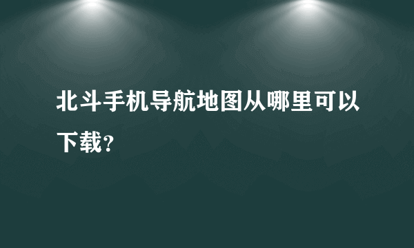 北斗手机导航地图从哪里可以下载？