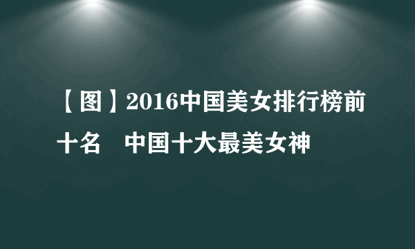 【图】2016中国美女排行榜前十名   中国十大最美女神