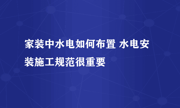 家装中水电如何布置 水电安装施工规范很重要