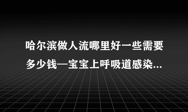 哈尔滨做人流哪里好一些需要多少钱—宝宝上呼吸道感染怎么引起的