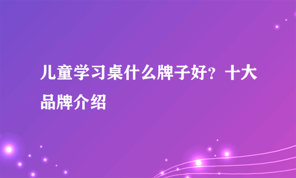 儿童学习桌什么牌子好？十大品牌介绍