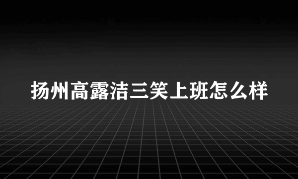 扬州高露洁三笑上班怎么样