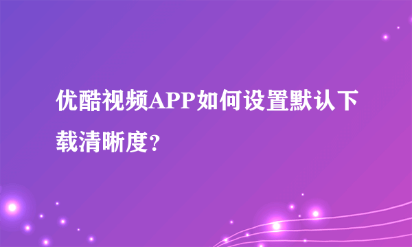 优酷视频APP如何设置默认下载清晰度？