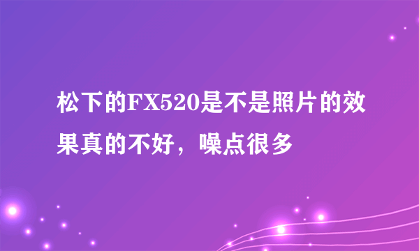 松下的FX520是不是照片的效果真的不好，噪点很多