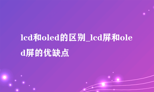 lcd和oled的区别_lcd屏和oled屏的优缺点