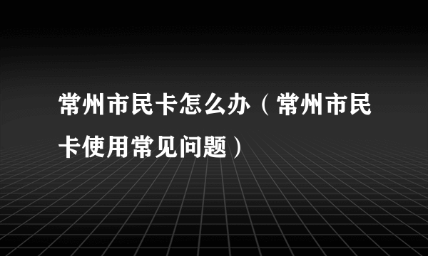 常州市民卡怎么办（常州市民卡使用常见问题）