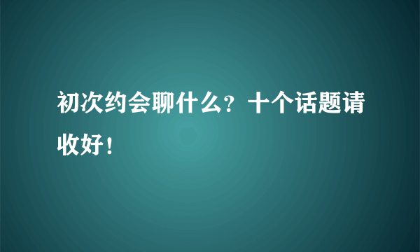 初次约会聊什么？十个话题请收好！