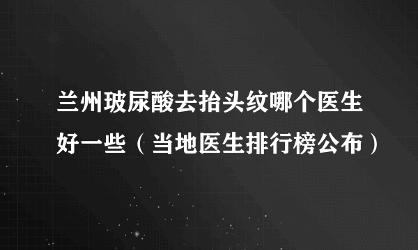 兰州玻尿酸去抬头纹哪个医生好一些（当地医生排行榜公布）