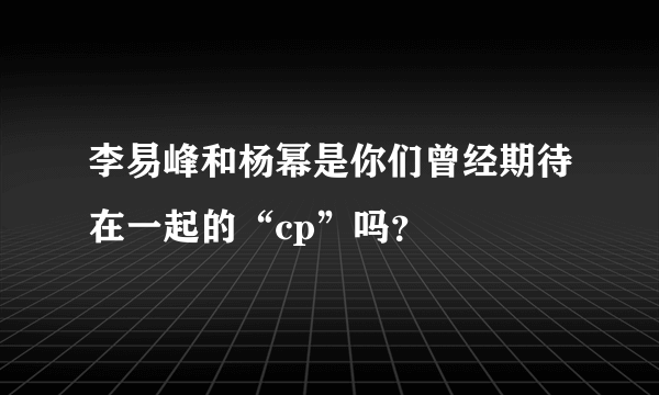 李易峰和杨幂是你们曾经期待在一起的“cp”吗？