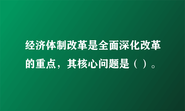 经济体制改革是全面深化改革的重点，其核心问题是（）。