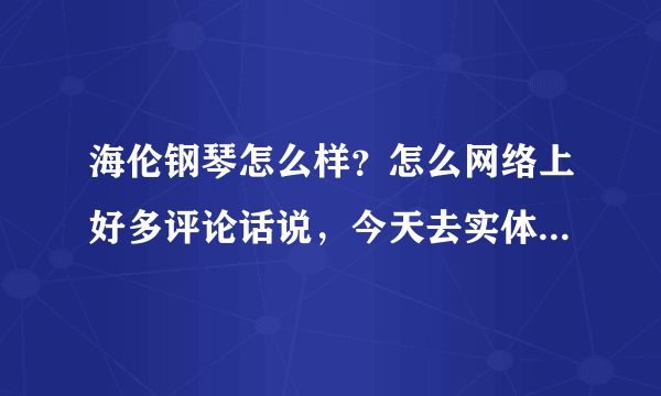 海伦钢琴怎么样？怎么网络上好多评论话说，今天去实体店看了，感觉没有多好啊。到底是咋样啊？