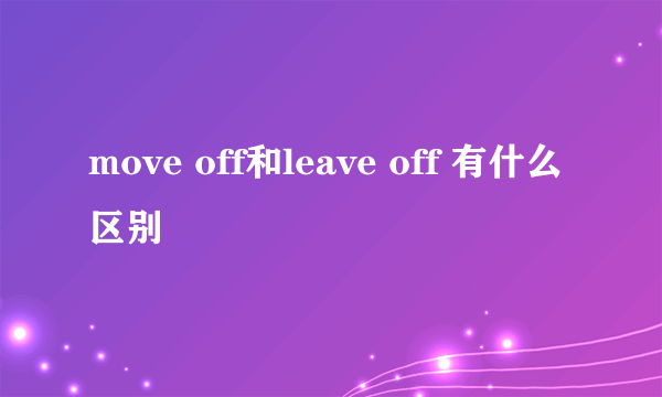 move off和leave off 有什么区别