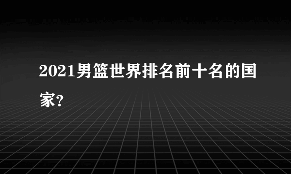 2021男篮世界排名前十名的国家？