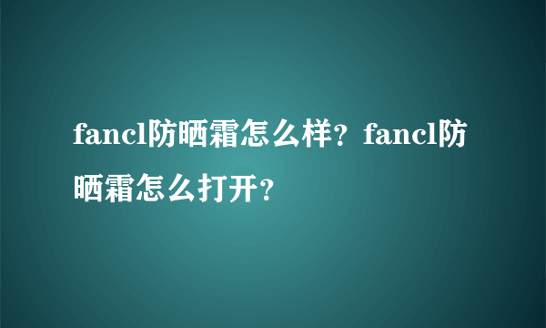 fancl防晒霜怎么样？fancl防晒霜怎么打开？